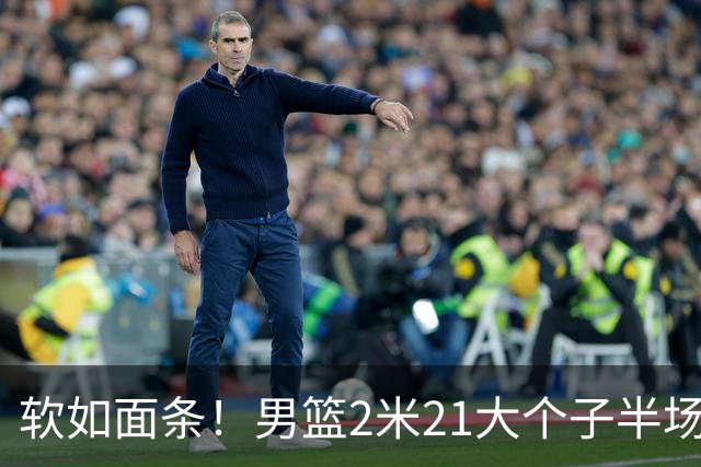 软如面条！男篮2米21大个子半场0板全场0分，球迷：凭什么不带周琦？